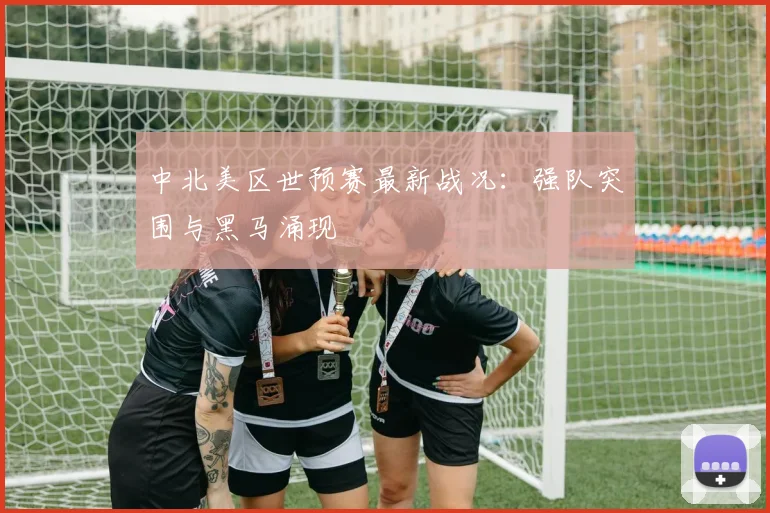中北美区世预赛最新战况:强队突围与黑马涌现