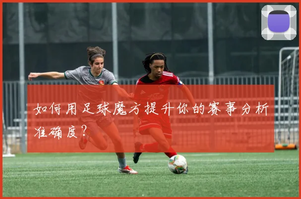 如何用足球魔方提升你的赛事分析准确度？