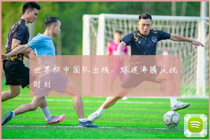 世界杯中国队出线，球迷沸腾庆祝时刻