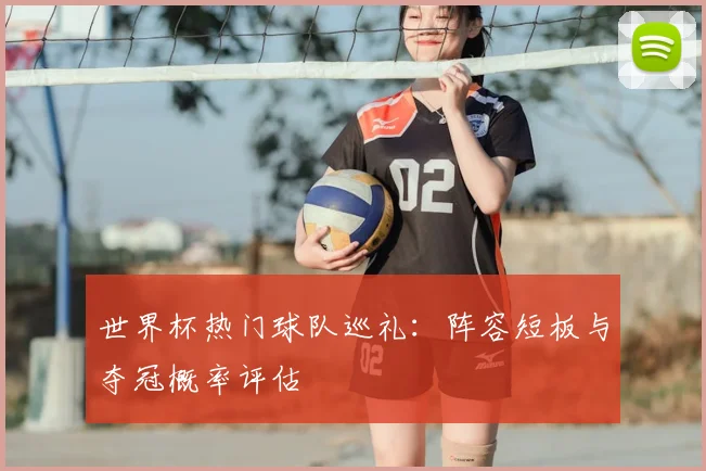 世界杯热门球队巡礼:阵容短板与夺冠概率评估